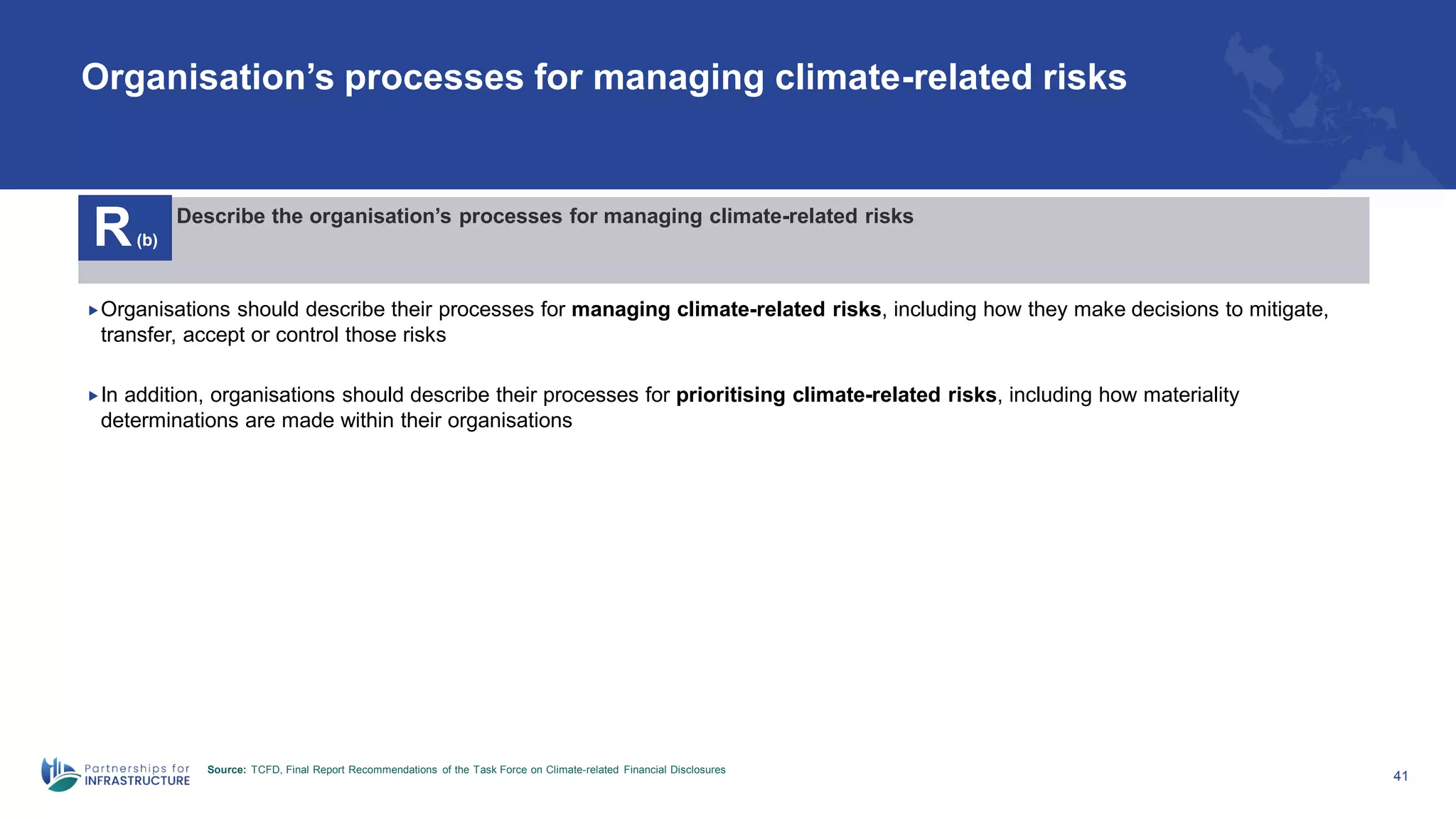Organisation’s processes for managing climate-related risks
41
R(b)
Describe the organisation’s processes for managing climate-related risks
Organisations should describe their processes for managing climate-related risks, including how they make decisions to mitigate,
transfer, accept or control those risks
In addition, organisations should describe their processes for prioritising climate-related risks, including how materiality
determinations are made within their organisations
Source: TCFD, Final Report Recommendations of the Task Force on Climate-related Financial Disclosures
 