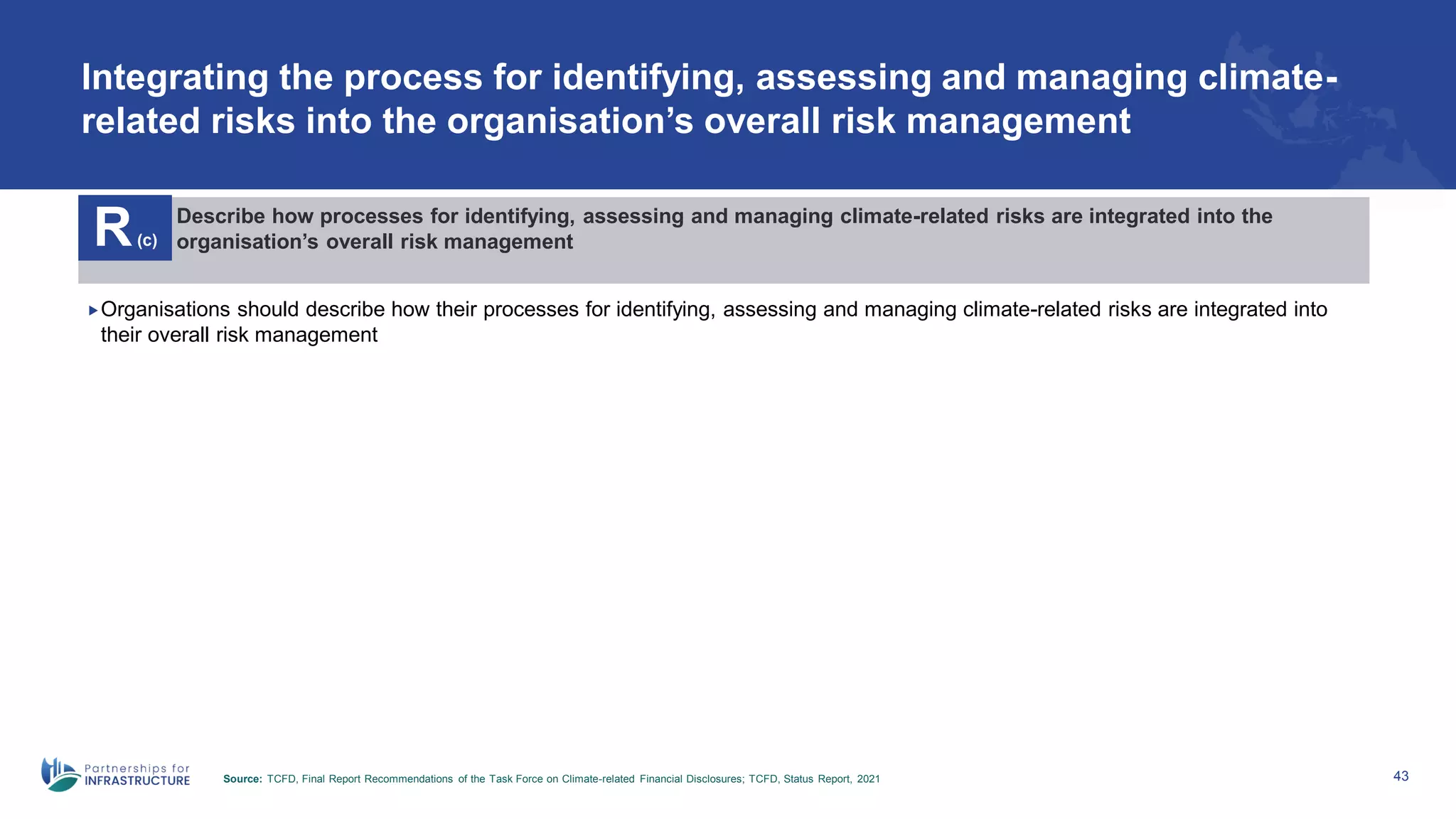 Integrating the process for identifying, assessing and managing climate-
related risks into the organisation’s overall risk management
43
R(c)
Describe how processes for identifying, assessing and managing climate-related risks are integrated into the
organisation’s overall risk management
Organisations should describe how their processes for identifying, assessing and managing climate-related risks are integrated into
their overall risk management
Source: TCFD, Final Report Recommendations of the Task Force on Climate-related Financial Disclosures; TCFD, Status Report, 2021
 