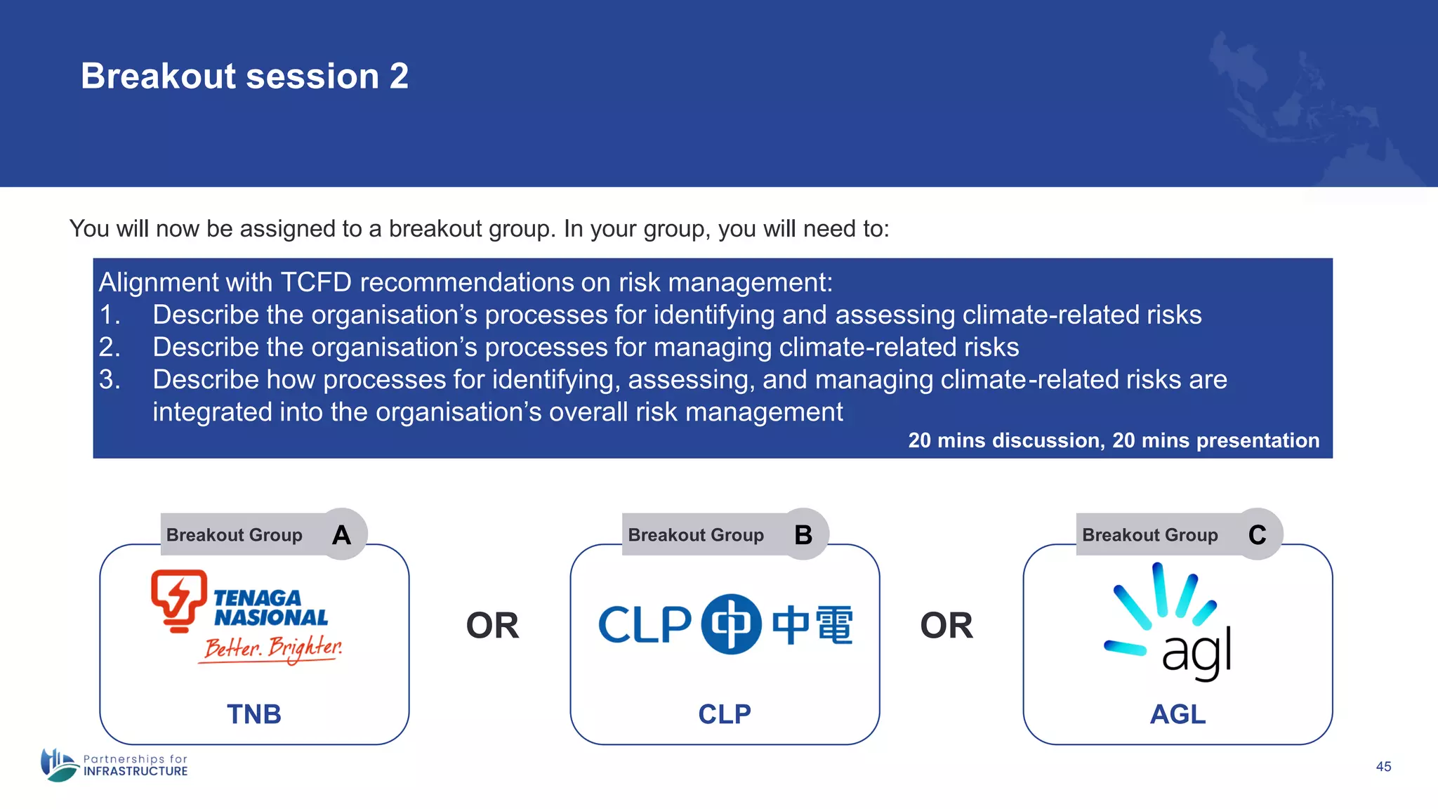45
Breakout session 2
Alignment with TCFD recommendations on risk management:
1. Describe the organisation’s processes for identifying and assessing climate-related risks
2. Describe the organisation’s processes for managing climate-related risks
3. Describe how processes for identifying, assessing, and managing climate-related risks are
integrated into the organisation’s overall risk management
20 mins discussion, 20 mins presentation
You will now be assigned to a breakout group. In your group, you will need to:
TNB
Breakout Group A
OR OR
CLP
Breakout Group B
AGL
Breakout Group C
 