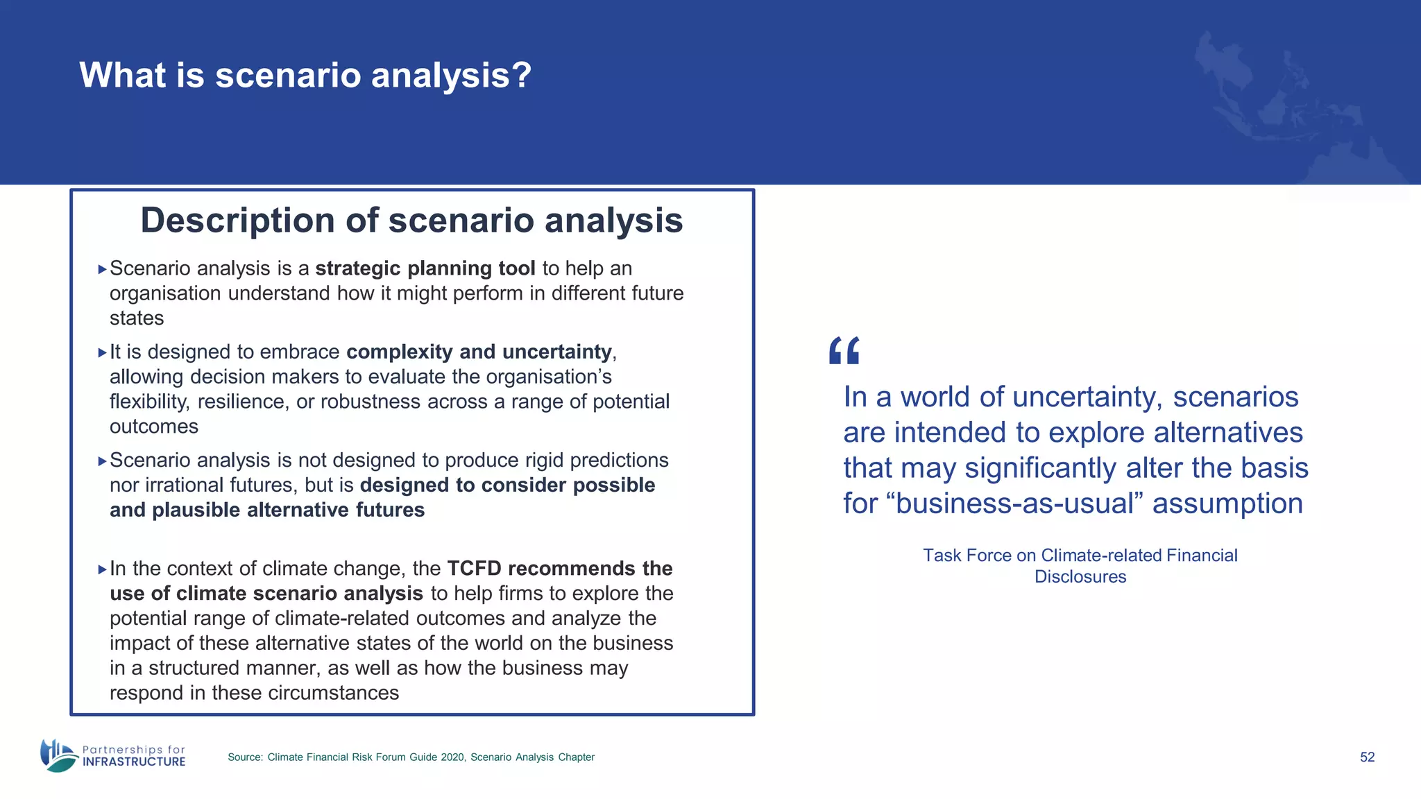 What is scenario analysis?
Source: Climate Financial Risk Forum Guide 2020, Scenario Analysis Chapter 52
In a world of uncertainty, scenarios
are intended to explore alternatives
that may significantly alter the basis
for “business-as-usual” assumption
“
Task Force on Climate-related Financial
Disclosures
Description of scenario analysis
Scenario analysis is a strategic planning tool to help an
organisation understand how it might perform in different future
states
It is designed to embrace complexity and uncertainty,
allowing decision makers to evaluate the organisation’s
flexibility, resilience, or robustness across a range of potential
outcomes
Scenario analysis is not designed to produce rigid predictions
nor irrational futures, but is designed to consider possible
and plausible alternative futures
In the context of climate change, the TCFD recommends the
use of climate scenario analysis to help firms to explore the
potential range of climate-related outcomes and analyze the
impact of these alternative states of the world on the business
in a structured manner, as well as how the business may
respond in these circumstances
 