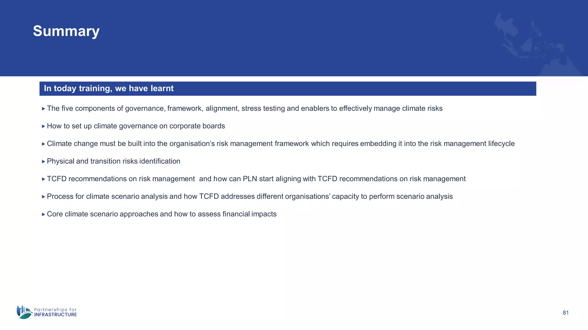 81
Summary
 The five components of governance, framework, alignment, stress testing and enablers to effectively manage climate risks
 How to set up climate governance on corporate boards
 Climate change must be built into the organisation’s risk management framework which requires embedding it into the risk management lifecycle
 Physical and transition risks identification
 TCFD recommendations on risk management and how can PLN start aligning with TCFD recommendations on risk management
 Process for climate scenario analysis and how TCFD addresses different organisations’ capacity to perform scenario analysis
 Core climate scenario approaches and how to assess financial impacts
In today training, we have learnt
 