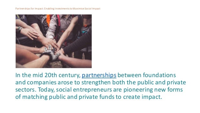 Partnershipsfor Impact: Enabling Investmentsto MaximiseSocial Impact
In the mid 20th century, partnerships between foundations
and companies arose to strengthen both the public and private
sectors. Today, social entrepreneurs are pioneering new forms
of matching public and private funds to create impact.
 