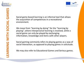 LEARNING WITH SOCIAL GAMES

                             Social game-based learning is an informal tool that allows
                             the acquisition of competences in a recreational
                             environment.

                             We move from “learning by doing” for the “learning by
                             playing”, where interpersonal learning is involved, while a
                             social game can only be played by exchanging
                             information, knowledge and items with other players.

                             Social gaming commonly refers to playing games as a way of
                             social interaction, as opposed to playing games in solicitude.

                             We may also refer to Educational Games and Serious games.
 