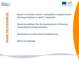 MAIN DELIVERABLES
                    Report on Success stories – compilation of game-based
                    learning initiatives in adults‟ education

                    Recommendations for the development of informal
                    intercultural training itineraries

                    Social game on intercultural competences

                    Web 2.0 campaign
 