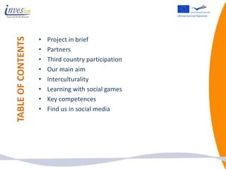 •
TABLE OF CONTENTS
                        Project in brief
                    •   Partners
                    •   Third country participation
                    •   Our main aim
                    •   Interculturality
                    •   Learning with social games
                    •   Key competences
                    •   Find us in social media
 