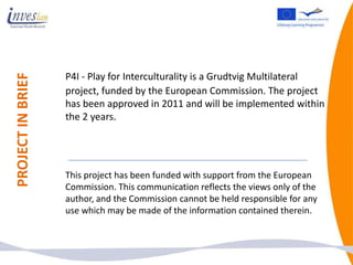 P4I - Play for Interculturality is a Grudtvig Multilateral
PROJECT IN BRIEF



                   project, funded by the European Commission. The project
                   has been approved in 2011 and will be implemented within
                   the 2 years.




                   This project has been funded with support from the European
                   Commission. This communication reflects the views only of the
                   author, and the Commission cannot be held responsible for any
                   use which may be made of the information contained therein.
 