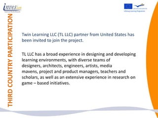 THIRD COUNTRY PARTICIPATION


                              Twin Learning LLC (TL LLC) partner from United States has
                              been invited to join the project.

                              TL LLC has a broad experience in designing and developing
                              learning environments, with diverse teams of
                              designers, architects, engineers, artists, media
                              mavens, project and product managers, teachers and
                              scholars, as well as an extensive experience in research on
                              game – based initiatives.
 