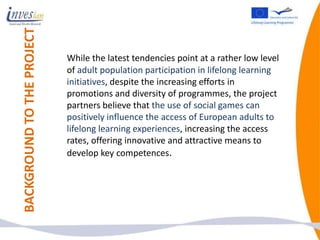 BACKGROUND TO THE PROJECT
                            While the latest tendencies point at a rather low level
                            of adult population participation in lifelong learning
                            initiatives, despite the increasing efforts in
                            promotions and diversity of programmes, the project
                            partners believe that the use of social games can
                            positively influence the access of European adults to
                            lifelong learning experiences, increasing the access
                            rates, offering innovative and attractive means to
                            develop key competences.
 