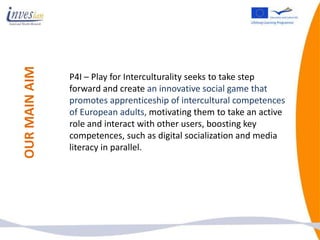 OUR MAIN AIM


               P4I – Play for Interculturality seeks to take step
               forward and create an innovative social game that
               promotes apprenticeship of intercultural competences
               of European adults, motivating them to take an active
               role and interact with other users, boosting key
               competences, such as digital socialization and media
               literacy in parallel.
 