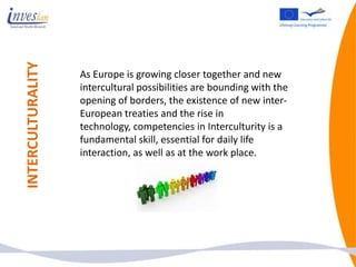 INTERCULTURALITY

                   As Europe is growing closer together and new
                   intercultural possibilities are bounding with the
                   opening of borders, the existence of new inter-
                   European treaties and the rise in
                   technology, competencies in Interculturity is a
                   fundamental skill, essential for daily life
                   interaction, as well as at the work place.
 
