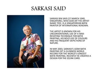SARKASI SAID
SARKASI BIN SAID (27 MARCH 1940,
SINGAPORE), WHO GOES BY THE ARTIST
NAME TZEE, IS A SINGAPOREAN BATIK
PAINTER OF INTERNATIONAL RENOWN.
THE ARTIST IS KNOWN FOR HIS
UNCONVENTIONAL USE OF A WAX-
RESISTING TECHNIQUE FOR BATIK
PAINTING, HIS BOLD USE OF COLOURS
AND HIS FREQUENT DEPICTIONS OF
NATURE.
IN MAY 2003, SARKASI'S 103M BATIK
PAINTING SET A GUINNESS WORLD
RECORD FOR THE WORLD'S LONGEST
BATIK PAINTING. RECENTLY HE CREATED A
DESIGN FOR THE EZLINK CARD.
 