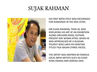SUJAK RAHMAN
HIS FIRST BATIK PIECE WAS EXCHANGED
FOR DIAMONDS IN THE MID-1970S.
MR SUJAK RAHMAN, THEN 26, WAS
DISPLAYING HIS ART AT AN EXHIBITION
ALONG ORCHARD ROAD, OUTSIDE
PRESENT-DAY WISMA ATRIA, WHEN HE
WAS APPROACHED BY A RUSSIAN
TOURIST WHO LIKED HIS PAINTING
TITLED TIGA WAJAH (THREE FACES).
THE ARTIST WAS INSPIRED BY FAMOUS
LOCAL BATIK ARTISTS SUCH AS CHOO
KENG KWANG AND SARKASI SAID.
 
