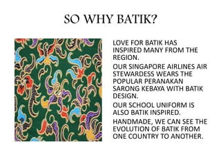 SO WHY BATIK?
LOVE FOR BATIK HAS
INSPIRED MANY FROM THE
REGION.
OUR SINGAPORE AIRLINES AIR
STEWARDESS WEARS THE
POPULAR PERANAKAN
SARONG KEBAYA WITH BATIK
DESIGN.
OUR SCHOOL UNIFORM IS
ALSO BATIK INSPIRED.
HANDMADE, WE CAN SEE THE
EVOLUTION OF BATIK FROM
ONE COUNTRY TO ANOTHER.
 