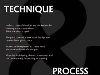 TECHNIQUE
In short, parts of the cloth are blocked out by
drawing hot wax over them.
Then, the cloth is dyed.
The parts covered in wax resist the dye and
remain the original colour.
Process an be repeated to create more
elaborate and colourful designs.
After the final dyeing, the wax is removed and
the cloth is ready for wearing or showing.
PROCESS
 