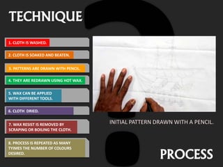 TECHNIQUE
PROCESS
INITIAL PATTERN DRAWN WITH A PENCIL.
1. CLOTH IS WASHED.
2. CLOTH IS SOAKED AND BEATEN.
3. PATTERNS ARE DRAWN WITH PENCIL.
4. THEY ARE REDRAWN USING HOT WAX.
5. WAX CAN BE APPLIED
WITH DIFFERENT TOOLS.
6. CLOTH DRIED.
7. WAX RESIST IS REMOVED BY
SCRAPING OR BOILING THE CLOTH.
8. PROCESS IS REPEATED AS MANY
TYIMES THE NUMBER OF COLOURS
DESIRED.
 
