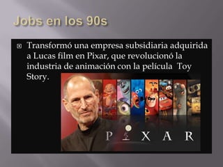  Transformó una empresa subsidiaria adquirida
a Lucas film en Pixar, que revolucionó la
industria de animación con la película Toy
Story.
 