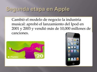  Cambió el modelo de negocio la industria
musical: aprobó el lanzamiento del Ipod en
2001 y 2003 y vendió más de 10,000 millones de
canciones.
 