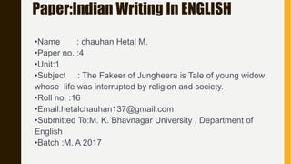 Paper:Indian Writing In ENGLISH
•Name : chauhan Hetal M.
•Paper no. :4
•Unit:1
•Subject : The Fakeer of Jungheera is Tale of young widow
whose life was interrupted by religion and society.
•Roll no. :16
•Email:hetalchauhan137@gmail.com
•Submitted To:M. K. Bhavnagar University , Department of
English
•Batch :M. A 2017
 