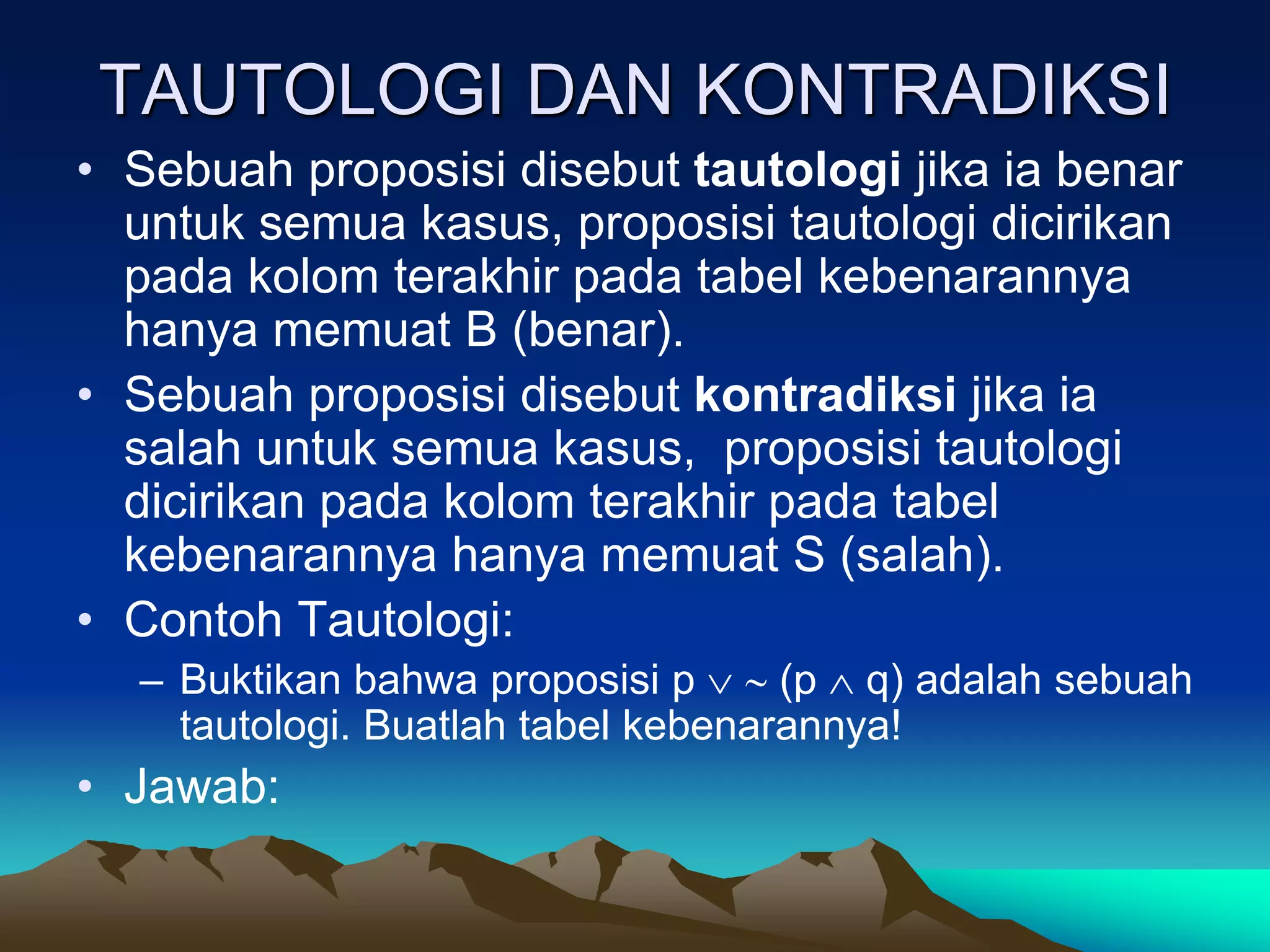 TAUTOLOGI DAN KONTRADIKSI
• Sebuah proposisi disebut tautologi jika ia benar
untuk semua kasus, proposisi tautologi dicirikan
pada kolom terakhir pada tabel kebenarannya
hanya memuat B (benar).
• Sebuah proposisi disebut kontradiksi jika ia
salah untuk semua kasus, proposisi tautologi
dicirikan pada kolom terakhir pada tabel
kebenarannya hanya memuat S (salah).
• Contoh Tautologi:
– Buktikan bahwa proposisi p   (p  q) adalah sebuah
tautologi. Buatlah tabel kebenarannya!
• Jawab:
 