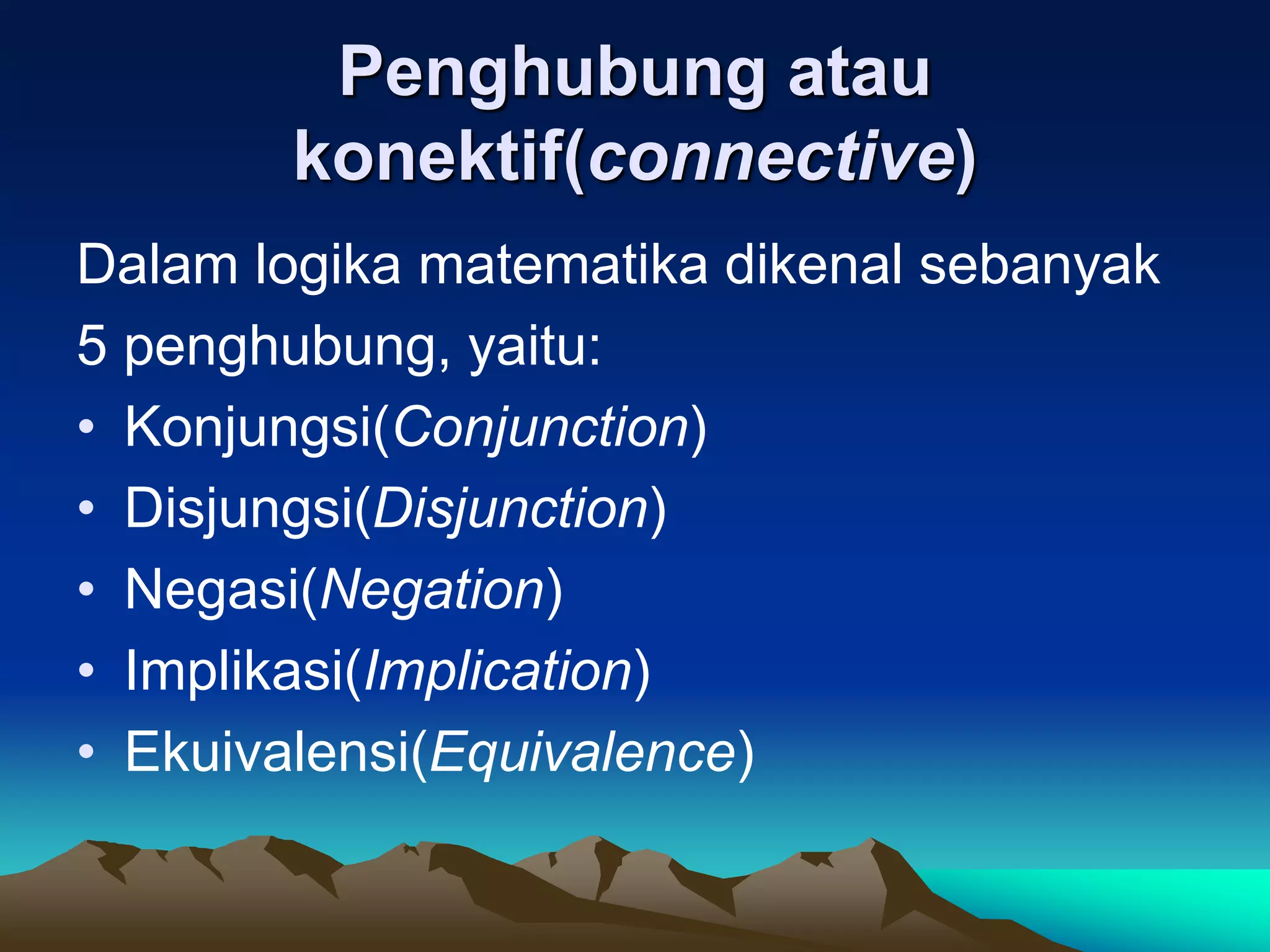 Penghubung atau
konektif(connective)
Dalam logika matematika dikenal sebanyak
5 penghubung, yaitu:
• Konjungsi(Conjunction)
• Disjungsi(Disjunction)
• Negasi(Negation)
• Implikasi(Implication)
• Ekuivalensi(Equivalence)
 