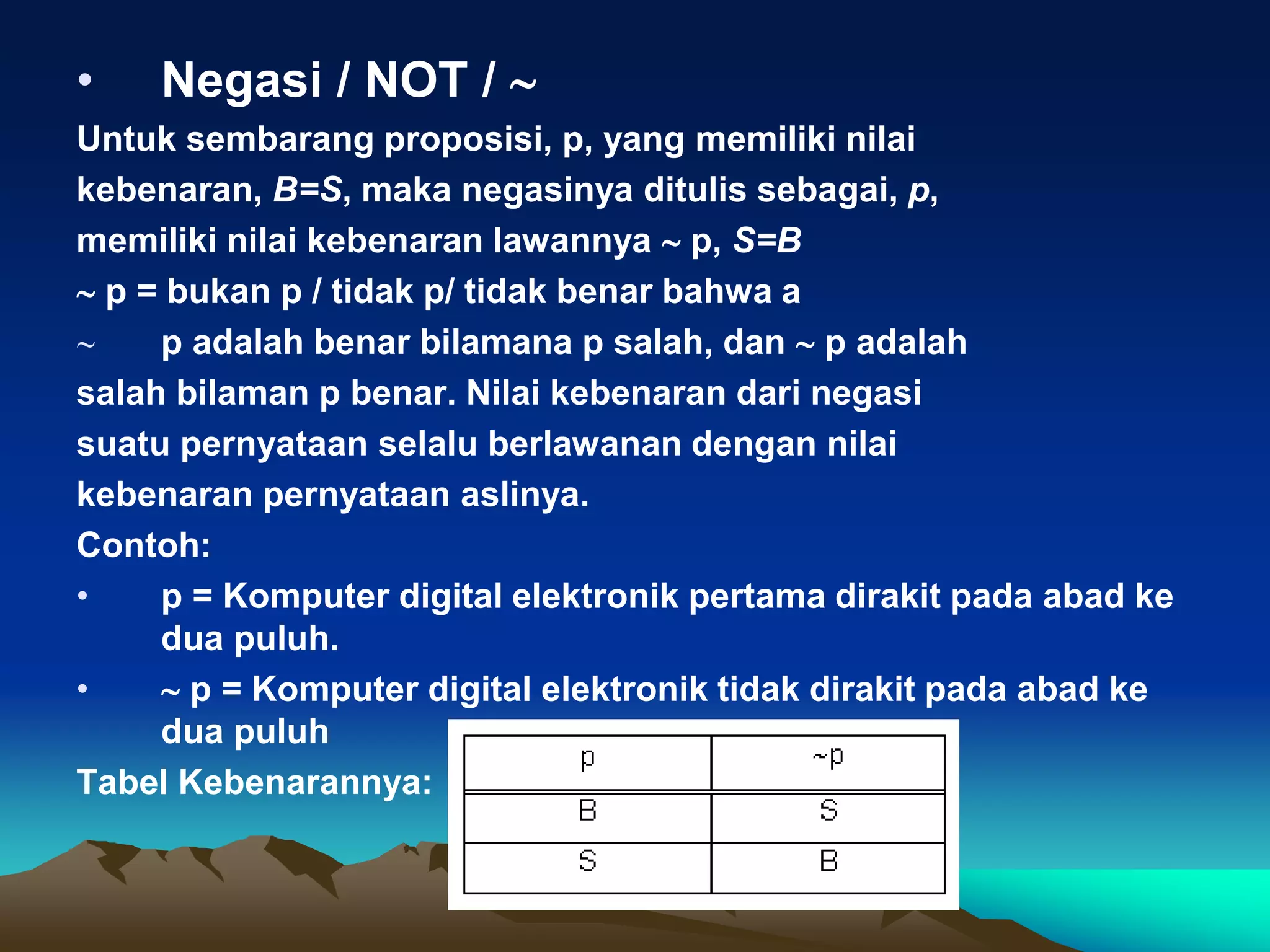 • Negasi / NOT / 
Untuk sembarang proposisi, p, yang memiliki nilai
kebenaran, B=S, maka negasinya ditulis sebagai, p,
memiliki nilai kebenaran lawannya  p, S=B
 p = bukan p / tidak p/ tidak benar bahwa a
 p adalah benar bilamana p salah, dan  p adalah
salah bilaman p benar. Nilai kebenaran dari negasi
suatu pernyataan selalu berlawanan dengan nilai
kebenaran pernyataan aslinya.
Contoh:
• p = Komputer digital elektronik pertama dirakit pada abad ke
dua puluh.
•  p = Komputer digital elektronik tidak dirakit pada abad ke
dua puluh
Tabel Kebenarannya:
 