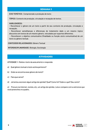 EIXO TEMÁTICO:  Compreensão e produção de texto
TÓPICO: Contexto de produção, circulação e recepção de textos.
HABILIDADE(S):
- Reconhecer o gênero de um texto a partir de seu contexto de produção, circulação e
recepção.
- Reconhecer semelhanças e diferenças de tratamento dado a um mesmo tópico
discursivo em textos de um mesmo gênero, veiculados por suportes diferentes. 
 - Reconhecer o objetivo comunicativo (finalidade ou função sócio comunicativa) de um
texto ou gênero textual.
CONTEÚDOS RELACIONADOS: Gênero Textual
INTERDISCIPLINARIDADE: Biologia, Sociologia
SEMANA 3
ATIVIDADE 1 - Releia o texto da aula anterior e responda:
a)     Qual gênero textual o texto acima pertence?
b)     Onde se encontra esse gênero de texto?
c)     Para que serve?
d)     Já tentou escrever algum artigo de opinião? Qual? Como foi? Sobre o quê? Deu certo?
e)     Procure na internet, revista, etc, um artigo de opinião. Leia e compare com a estrutura que
você preencheu no quadro.
ATIVIDADES
6
 