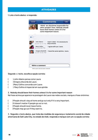 Segundo  o  texto, escolha a opção correta:
(           ) John Adams pensa como Laura
(           ) Gregory discorda de Laura
(           ) Mary Collins concorda com Laura
(           )  Mary Collins é imparcial em sua opinião
 
2.  Nobody should leave their homes unless it is for some important reason
Na frase acima que aparece na postagem de Laura nas redes sociais, marque a frase sinônima:
 
(          ) People should  stay at home and go out only if it is very important.
(          ) It doesn’t matter if people go out or not.
(          ) People should never leave home.
(          ) People may go out if they want to.
 
3.  Segundo o texto abaixo, que trata das medidas de segurança e isolamento social da cidade
americana de Salt Lake City, no estado de Utah, responda e marque com um x a opção correta:
ATIVIDADES
1. Leia o texto abaixo e responda:
96
 