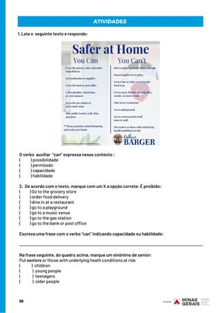 O verbo  auxiliar  “can” expressa nesse contexto :
(           ) possibilidade
(           ) permissão
(           ) capacidade
(           ) habilidade
 
2.  De acordo com o texto, marque com um X a opção correta: É proibido:
(          ) Go to the grocery store
(          ) order food delivery
(          ) dine in at a restaurant
(          ) go to a playground
(          ) go to a music venue
(          ) go to the gas station
(          ) go to the bank or post office
 
Escreva uma frase com o verbo “can” indicando capacidade ou habilidade:
_________________________________________________________________________________
Na frase seguinte, do quadro acima, marque um sinônimo de senior:
Put seniors or those with underlying heath conditions at risk
(          )  children
(          )  young people
(        )  teenagers
(         )  older people
ATIVIDADES
99
1. Leia o  seguinte texto e responda:
 