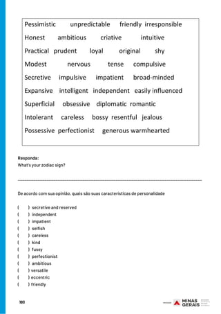103
De acordo com sua opinião, quais são suas características de personalidade
(          )   secretive and reserved 
(          )   independent    
(          )   impatient
(          )   selfish 
(          )   careless
(          )   kind
(          )  fussy
(          )  perfectionist
(          )   ambitious
(          ) versatile
(          ) eccentric
(          ) friendly
Responda:
What’s your zodiac sign?
___________________________________________________________________________________
 
 
 