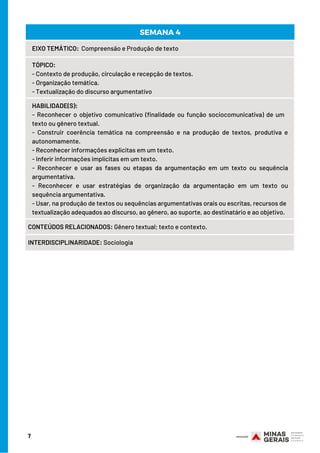 7
EIXO TEMÁTICO:  Compreensão e Produção de texto
TÓPICO:
- Contexto de produção, circulação e recepção de textos.
- Organização temática.
- Textualização do discurso argumentativo
HABILIDADE(S):
- Reconhecer o objetivo comunicativo (finalidade ou função sociocomunicativa) de um   
texto ou gênero textual.
- Construir coerência temática na compreensão e na produção de textos, produtiva e
autonomamente.
- Reconhecer informações explícitas em um texto.
- Inferir informações implícitas em um texto.
- Reconhecer e usar as fases ou etapas da argumentação em um texto ou sequência
argumentativa.
- Reconhecer e usar estratégias de organização da argumentação em um texto ou
sequência argumentativa.
- Usar, na produção de textos ou sequências argumentativas orais ou escritas, recursos de
textualização adequados ao discurso, ao gênero, ao suporte, ao destinatário e ao objetivo.
CONTEÚDOS RELACIONADOS: Gênero textual; texto e contexto.
INTERDISCIPLINARIDADE: Sociologia
SEMANA 4
 