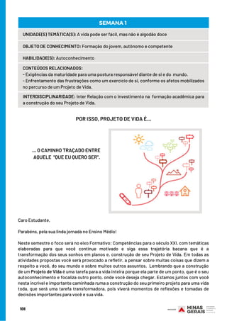 UNIDADE(S) TEMÁTICA(S): A vida pode ser fácil, mas não é algodão doce
OBJETO DE CONHECIMENTO: Formação do jovem, autônomo e competente
HABILIDADE(S): Autoconhecimento
CONTEÚDOS RELACIONADOS:
- Exigências da maturidade para uma postura responsável diante de si e do  mundo.
- Enfrentamento das frustrações como um exercício de si, conforme os afetos mobilizados
no percurso de um Projeto de Vida.
INTERDISCIPLINARIDADE: Inter Relação com o investimento na  formação acadêmica para
a construção do seu Projeto de Vida.
SEMANA 1 
POR ISSO, PROJETO DE VIDA É...
… O CAMINHO TRAÇADO ENTRE
AQUELE “QUE EU QUERO SER”.
Caro Estudante, 
Parabéns, pela sua linda jornada no Ensino Médio!
Neste semestre o foco será no eixo Formativo: Competências para o século XXI, com temáticas
elaboradas para que você continue motivado e siga essa trajetória bacana que é a
transformação dos seus sonhos em planos e, construção de seu Projeto de Vida. Em todas as
atividades propostas você será provocado a refletir, a pensar sobre muitas coisas que dizem a
respeito a você, do seu mundo e sobre muitos outros assuntos.  Lembrando que a construção
de um Projeto de Vida é uma tarefa para a vida inteira porque ela parte de um ponto, que é o seu
autoconhecimento e focaliza outro ponto, onde você deseja chegar. Estamos juntos com você
nesta incrível e importante caminhada ruma a construção do seu primeiro projeto para uma vida
toda, que será uma tarefa transformadora, pois viverá momentos de reflexões e tomadas de
decisões importantes para você e sua vida.
108
 