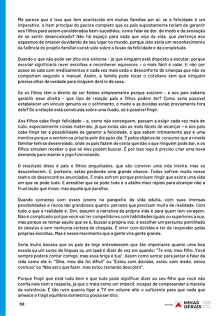 Me parece que é isso que tem acontecido em muitas famílias por aí: se a felicidade é um
imperativo, o item principal do pacote completo que os pais supostamente teriam de garantir
aos filhos para serem considerados bem-sucedidos, como falar de dor, de medo e da sensação
de se sentir desencaixado? Não há espaço para nada que seja da vida, que pertença aos
espasmos de crescer duvidando de seu lugar no mundo, porque isso seria um reconhecimento
da falência do projeto familiar construído sobre a ilusão da felicidade e da completude.
Quando o que não pode ser dito vira sintoma – já que ninguém está disposto a escutar, porque
escutar significaria rever escolhas e reconhecer equívocos – o mais fácil é calar. E não por
acaso se cala com medicamentos e cada vez mais cedo o desconforto de crianças que não se
comportam segundo o manual. Assim, a família pode tocar o cotidiano sem que ninguém
precise olhar de verdade para ninguém dentro de casa. 
Se os filhos têm o direito de ser felizes simplesmente porque existem – e aos pais caberia
garantir esse direito – que tipo de relação pais e filhos podem ter? Como seria possível
estabelecer um vínculo genuíno se o sofrimento, o medo e as dúvidas estão previamente fora
dele? Se a relação está construída sobre uma ilusão, só é possível fingir. 
Aos filhos cabe fingir felicidade – e, como não conseguem, passam a exigir cada vez mais de
tudo, especialmente coisas materiais, já que estas são as mais fáceis de alcançar – e aos pais
cabe fingir ter a possibilidade de garantir a felicidade, o que sabem intimamente que é uma
mentira porque a sentem na própria pele dia após dia. É pelos objetos de consumo que a novela
familiar tem se desenrolado, onde os pais fazem de conta que dão o que ninguém pode dar, e os
filhos simulam receber o que só eles podem buscar. E por isso logo é preciso criar uma nova
demanda para manter o jogo funcionando.
O resultado disso é pais e filhos angustiados, que vão conviver uma vida inteira, mas se
desconhecem. E, portanto, estão perdendo uma grande chance. Todos sofrem muito nesse
teatro de desencontros anunciados. E mais sofrem porque precisam fingir que existe uma vida
em que se pode tudo. E acreditar que se pode tudo é o atalho mais rápido para alcançar não a
frustração que move, mas aquela que paralisa. 
Quando converso com esses jovens no parapeito da vida adulta, com suas imensas
possibilidades e riscos tão grandiosos quanto, percebo que precisam muito de realidade. Com
tudo o que a realidade é. Sim, assumir a narrativa da própria vida é para quem tem coragem.
Não é complicado porque você vai ter competidores com habilidades iguais ou superiores a sua,
mas porque se tornar aquilo que se é, buscar a própria voz, é escolher um percurso pontilhado
de desvios e sem nenhuma certeza de chegada. É viver com dúvidas e ter de responder pelas
próprias escolhas. Mas é nesse movimento que a gente vira gente grande.
Seria muito bacana que os pais de hoje entendessem que tão importante quanto uma boa
escola ou um curso de línguas ou um Ipad é dizer de vez em quando: “Te vira, meu filho. Você
sempre poderá contar comigo, mas essa briga é tua”. Assim como sentar para jantar e falar da
vida como ela é: “Olha, meu dia foi difícil” ou “Estou com dúvidas, estou com medo, estou
confuso” ou “Não sei o que fazer, mas estou tentando descobrir”.
Porque fingir que está tudo bem e que tudo pode significar dizer ao seu filho que você não
confia nele nem o respeita, já que o trata como um imbecil, incapaz de compreender a matéria
da existência. É tão ruim quanto ligar a TV em volume alto o suficiente para que nada que
ameace o frágil equilíbrio doméstico possa ser dito.
112
 