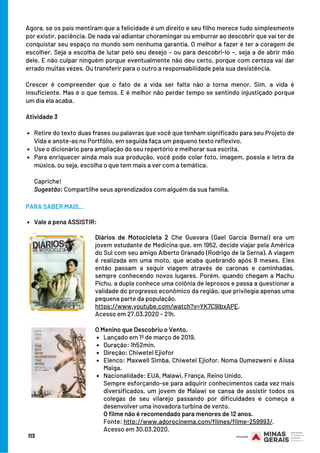 Retire do texto duas frases ou palavras que você que tenham significado para seu Projeto de
Vida e anote-as no Portfólio, em seguida faça um pequeno texto reflexivo. 
Use o dicionário para ampliação do seu repertório e melhorar sua escrita.
Para enriquecer ainda mais sua produção, você pode colar foto, imagem, poesia e letra de
música, ou seja, escolha o que tem mais a ver com a temática. 
Agora, se os pais mentiram que a felicidade é um direito e seu filho merece tudo simplesmente
por existir, paciência. De nada vai adiantar choramingar ou emburrar ao descobrir que vai ter de
conquistar seu espaço no mundo sem nenhuma garantia. O melhor a fazer é ter a coragem de
escolher. Seja a escolha de lutar pelo seu desejo – ou para descobri-lo –, seja a de abrir mão
dele. E não culpar ninguém porque eventualmente não deu certo, porque com certeza vai dar
errado muitas vezes. Ou transferir para o outro a responsabilidade pela sua desistência. 
Crescer é compreender que o fato de a vida ser falta não a torna menor. Sim, a vida é
insuficiente. Mas é o que temos. E é melhor não perder tempo se sentindo injustiçado porque
um dia ela acaba.
Atividade 3 
Capriche!
Sugestão: Compartilhe seus aprendizados com alguém da sua família.
113
Diários de Motocicleta 2 Che Guevara (Gael García Bernal) era um
jovem estudante de Medicina que, em 1952, decide viajar pela América
do Sul com seu amigo Alberto Granado (Rodrigo de la Serna). A viagem
é realizada em uma moto, que acaba quebrando após 8 meses. Eles
então passam a seguir viagem através de caronas e caminhadas,
sempre conhecendo novos lugares. Porém, quando chegam a Machu
Pichu, a dupla conhece uma colônia de leprosos e passa a questionar a
validade do progresso econômico da região, que privilegia apenas uma
pequena parte da população.
https://www.youtube.com/watch?v=YK7C9lbxAPE. 
Acesso em 27.03.2020 – 21h.
Lançado em 1º de março de 2019.
Duração: 1h52min.
Direção: Chiwetel Ejiofor
Elenco: Maxwell Simba, Chiwetel Ejiofor. Noma Dumezweni e Aïssa
Maïga.
Nacionalidade: EUA, Malawi, França, Reino Unido. 
O Menino que Descobriu o Vento.
Sempre esforçando-se para adquirir conhecimentos cada vez mais
diversificados, um jovem de Malawi se cansa de assistir todos os
colegas de seu vilarejo passando por dificuldades e começa a
desenvolver uma inovadora turbina de vento.
O filme não é recomendado para menores de 12 anos.
Fonte: http://www.adorocinema.com/filmes/filme-259993/.
Acesso em 30.03.2020.
Vale a pena ASSISTIR:
PARA SABER MAIS...
 