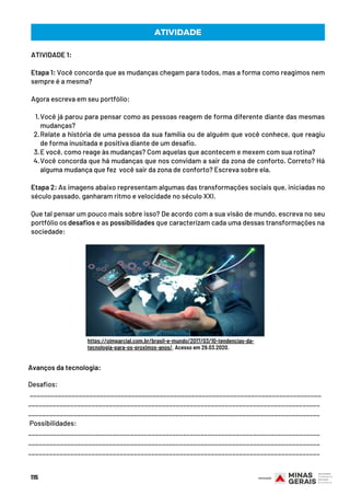 Você já parou para pensar como as pessoas reagem de forma diferente diante das mesmas
mudanças?
Relate a história de uma pessoa da sua família ou de alguém que você conhece, que reagiu
de forma inusitada e positiva diante de um desafio. 
E você, como reage às mudanças? Com aquelas que acontecem e mexem com sua rotina?
Você concorda que há mudanças que nos convidam a sair da zona de conforto. Correto? Há
alguma mudança que fez  você sair da zona de conforto? Escreva sobre ela.
ATIVIDADE 1:
Etapa 1: Você concorda que as mudanças chegam para todos, mas a forma como reagimos nem
sempre é a mesma?
Agora escreva em seu portfólio: 
1.
2.
3.
4.
Etapa 2: As imagens abaixo representam algumas das transformações sociais que, iniciadas no
século passado, ganharam ritmo e velocidade no século XXI.
Que tal pensar um pouco mais sobre isso? De acordo com a sua visão de mundo, escreva no seu
portfólio os desafios e as possibilidades que caracterizam cada uma dessas transformações na
sociedade:
ATIVIDADE
https://oimparcial.com.br/brasil-e-mundo/2017/03/10-tendencias-da-
tecnologia-para-os-proximos-anos/. Acesso em 29.03.2020.
Avanços da tecnologia:
Desafios:
___________________________________________________________________________________
___________________________________________________________________________________
___________________________________________________________________________________
 Possibilidades:
___________________________________________________________________________________
___________________________________________________________________________________
___________________________________________________________________________________
115
 