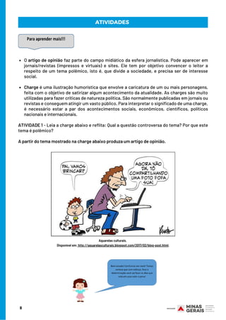 O artigo de opinião faz parte do campo midiático da esfera jornalística. Pode aparecer em
jornais/revistas (impressos e virtuais) e sites. Ele tem por objetivo convencer o leitor a
respeito de um tema polêmico, isto é, que divide a sociedade, e precisa ser de interesse
social.
Charge é uma ilustração humorística que envolve a caricatura de um ou mais personagens,
feita com o objetivo de satirizar algum acontecimento da atualidade. As charges são muito
utilizadas para fazer críticas de natureza política. São normalmente publicadas em jornais ou
revistas e conseguem atingir um vasto público. Para interpretar o significado de uma charge,
é necessário estar a par dos acontecimentos sociais,  econômicos, científicos, políticos
nacionais e internacionais.
 
ATIVIDADE 1 - Leia a charge abaixo e reflita: Qual a questão controversa do tema? Por que este
tema é polêmico?
 
A partir do tema mostrado na charge abaixo produza um artigo de opinião.
Aquarelas culturais.
Disponível em: http://aquarelasculturais.blogspot.com/2017/02/blog-post.html.
8
ATIVIDADES
 