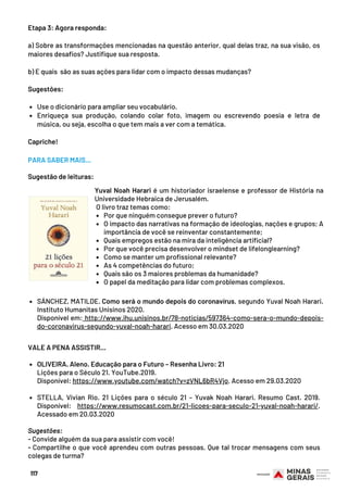 Use o dicionário para ampliar seu vocabulário.
Enriqueça sua produção, colando colar foto, imagem ou escrevendo poesia e letra de
música, ou seja, escolha o que tem mais a ver com a temática. 
Etapa 3: Agora responda:
 
a) Sobre as transformações mencionadas na questão anterior, qual delas traz, na sua visão, os
maiores desafios? Justifique sua resposta.
 
b) E quais  são as suas ações para lidar com o impacto dessas mudanças?
 
Sugestões:
 
 
Capriche!
117
Por que ninguém consegue prever o futuro?
O impacto das narrativas na formação de ideologias, nações e grupos; A
importância de você se reinventar constantemente;
Quais empregos estão na mira da inteligência artificial? 
Por que você precisa desenvolver o mindset de lifelonglearning?
Como se manter um profissional relevante?
As 4 competências do futuro;
Quais são os 3 maiores problemas da humanidade?
O papel da meditação para lidar com problemas complexos.
Yuval Noah Harari é um historiador israelense e professor de História na
Universidade Hebraica de Jerusalém.
 O livro traz temas como:
PARA SABER MAIS...
Sugestão de leituras:
SÁNCHEZ, MATILDE. Como será o mundo depois do coronavírus, segundo Yuval Noah Harari.
Instituto Humanitas Unisinos 2020.
Disponível em: http://www.ihu.unisinos.br/78-noticias/597364-como-sera-o-mundo-depois-
do-coronavirus-segundo-yuval-noah-harari. Acesso em 30.03.2020
OLIVEIRA. Aleno. Educação para o Futuro – Resenha Livro: 21
STELLA, Vivian Rio. 21 Lições para o século 21 – Yuvak Noah Harari. Resumo Cast. 2019.
Disponível: https://www.resumocast.com.br/21-licoes-para-seculo-21-yuval-noah-harari/.
Acessado em 20.03.2020
VALE A PENA ASSISTIR...
Lições para o Século 21. YouTube.2019.
Disponível: https://www.youtube.com/watch?v=zVNL6bR4Vjo. Acesso em 29.03.2020
 
 
Sugestões:
- Convide alguém da sua para assistir com você!
- Compartilhe o que você aprendeu com outras pessoas. Que tal trocar mensagens com seus
colegas de turma?
 
