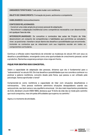 118
UNIDADE(S) TEMÁTICA(S): Tudo pode mudar com resiliência
OBJETO DE CONHECIMENTO: Formação do jovem, autônomo e competente
HABILIDADE(S): Autoconhecimento
CONTEÚDOS RELACIONADOS:
- Construir uma visão ampla do processo pessoal de adaptação;
- Reconhecer a adaptação (resiliência) como competência necessária a ser desenvolvida
em qualquer fase da vida.
INTERDISCIPLINARIDADE:  Os conceitos e conteúdos das aulas de Projeto de Vida
desenvolvem um conjunto de competências e habilidades que permitirão ao estudante
viver, se posicionar, transitar e atuar diante dos desafios e possibilidades que encontrarão,
incluindo os contextos que se relacionam com sua trajetória escolar em todos os
componentes curriculares.
Continue a reflexão sobre importância de entender as mudanças do século XXI com seus os
desafios e possibilidades, enxergando como uma oportunidade de crescimento pessoal, social
e produtivo. Mantenha a esperança sempre viva e siga em frente.
FIQUE POR DENTRO DOS CONCEITOS…
Sobre a capacidade de adaptação das pessoas, diríamos que ela é fundamental para a
"sobrevivência" no século XXI. Ele traz desafios e possibilidades que nos convida a conhecer e a
praticar a palavra resiliência, conceito doado pela física, que passou a ser utilizado pela
psicologia. Vamos aprofundar o tema?
 
Compreende-se como resiliência a capacidade de lidar com situações desafiadoras e
estressantes.  Uma pessoa resiliente administra situações desagradáveis usando seu
autocontrole, seu bom senso e seu equilíbrio emocional.  Um dos mais importantes presidentes
do EUA, Abraham Lincoln (1809-1865), destacou que “O êxito da vida não se mede pelo caminho
que você conquistou, mas sim pelas dificuldades que superou no caminho.”
 
Agora, é o momento de atividade.
 