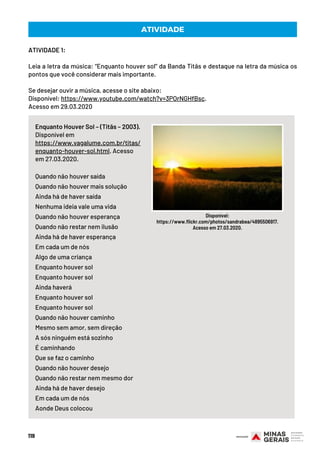 ATIVIDADE 1:
Leia a letra da música: “Enquanto houver sol” da Banda Titãs e destaque na letra da música os
pontos que você considerar mais importante.
 
Se desejar ouvir a música, acesse o site abaixo:
Disponível: https://www.youtube.com/watch?v=3POrNGHfBsc.
Acesso em 29.03.2020
119
Enquanto Houver Sol – (Titãs – 2003).
Disponível em
https://www.vagalume.com.br/titas/
enquanto-houver-sol.html. Acesso
em 27.03.2020.
Quando não houver saída
Quando não houver mais solução
Ainda há de haver saída
Nenhuma ideia vale uma vida
Quando não houver esperança
Quando não restar nem ilusão
Ainda há de haver esperança
Em cada um de nós
Algo de uma criança
Enquanto houver sol
Enquanto houver sol
Ainda haverá
Enquanto houver sol
Enquanto houver sol
Quando não houver caminho
Mesmo sem amor, sem direção
A sós ninguém está sozinho
É caminhando
Que se faz o caminho
Quando não houver desejo
Quando não restar nem mesmo dor
Ainda há de haver desejo
Em cada um de nós
Aonde Deus colocou
ATIVIDADE
Disponível:
https://www.flickr.com/photos/sandrabea/4895506917.
Acesso em 27.03.2020.
 