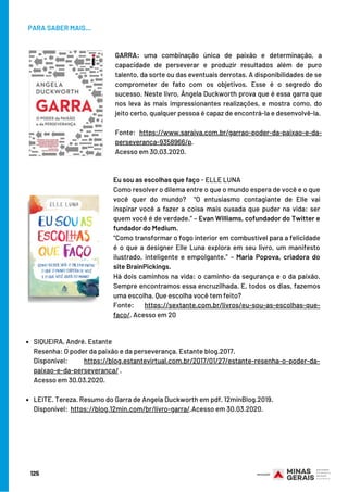 PARA SABER MAIS...
SIQUEIRA, André. Estante
LEITE. Tereza. Resumo do Garra de Angela Duckworth em pdf. 12minBlog.2019.
Resenha: O poder da paixão e da perseverança. Estante blog.2017.
Disponível: https://blog.estantevirtual.com.br/2017/01/27/estante-resenha-o-poder-da-
paixao-e-da-perseveranca/ .
Acesso em 30.03.2020.
 
Disponível:  https://blog.12min.com/br/livro-garra/.Acesso em 30.03.2020.
GARRA: uma combinação única de paixão e determinação, a
capacidade de perseverar e produzir resultados além de puro
talento, da sorte ou das eventuais derrotas. A disponibilidades de se
comprometer de fato com os objetivos. Esse é o segredo do
sucesso. Neste livro, Ângela Duckworth prova que é essa garra que
nos leva às mais impressionantes realizações, e mostra como, do
jeito certo, qualquer pessoa é capaz de encontrá-la e desenvolvê-la.
Fonte: https://www.saraiva.com.br/garrao-poder-da-paixao-e-da-
perseveranca-9358966/p.
Acesso em 30.03.2020.
Eu sou as escolhas que faço - ELLE LUNA
Como resolver o dilema entre o que o mundo espera de você e o que
você quer do mundo?  “O entusiasmo contagiante de Elle vai
inspirar você a fazer a coisa mais ousada que puder na vida: ser
quem você é de verdade.” – Evan Williams, cofundador do Twitter e
fundador do Medium.
“Como transformar o fogo interior em combustível para a felicidade
é o que a designer Elle Luna explora em seu livro, um manifesto
ilustrado, inteligente e empolgante.” – Maria Popova, criadora do
site BrainPickings.
Há dois caminhos na vida: o caminho da segurança e o da paixão.
Sempre encontramos essa encruzilhada. E, todos os dias, fazemos
uma escolha. Que escolha você tem feito?
Fonte: https://sextante.com.br/livros/eu-sou-as-escolhas-que-
faco/. Acesso em 20
125
 
