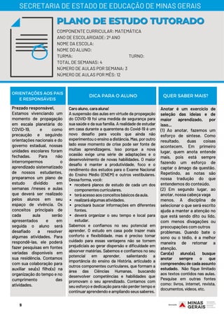 Prezado responsável,
Estamos vivenciando um
momento de propagação
em escala planetária do
COVID-19, e como
precaução e seguindo
orientações nacionais e do
governo estadual, nossas
unidades escolares foram
fechadas. Para não
interrompermos o
aprendizado sistematizado
de nossos estudantes,
preparamos um plano de
estudo dividido em
semanas /meses e aulas
que deverá ser realizado
pelos alunos em seu
espaço de vivência. Os
conceitos principais de
cada aula serão
apresentados e em
seguida o aluno será
desafiado a resolver
algumas atividades. Para
respondê-las, ele poderá
fazer pesquisas em fontes
variadas disponíveis em
sua residência. Contamos
com sua colaboração para
auxiliar seu(s) filho(s) na
organização do tempo e no
cumprimento das
atividades.
receberá planos de estudo de cada um dos
componentescurriculares.
teráacessoaosconceitosbásicosdaaula.
realizaráalgumasatividades.
precisará buscar informações em diferentes
fontes.
deverá organizar o seu tempo e local para
estudar.
Caroaluno,caraaluna!
A suspensão das aulas em virtude da propagação
do COVID-19 foi uma medida de segurança para
sua saúde e da sua família. A realidade de estudar
em casa durante a quarentena do Covid-19 é um
novo desafio para vocês que ainda não
experimentouoensinoadistância.Mas,poroutro
lado esse momento de crise pode ser fonte de
muitas aprendizagens. Isso porque a nova
ocasião exige uma série de adaptações e o
desenvolvimento de novas habilidades. O maior
desafio é manter a produtividade, foco e o
rendimento dos estudos para o Exame Nacional
do Ensino Médio (ENEM) e outros vestibulares.
Dessaforma,você:
Sabemos e confiamos no seu potencial em
aprender. O estudo em casa pode trazer mais
conforto e flexibilidade, mas é preciso tomar
cuidado para essas vantagens não se tornem
prejudiciais ao gerar dispersão e dificuldade em
absorver matérias. Sabemos e confiamos no seu
potencial em aprender, salientando a
importância do ensino da História, articulado a
outros componentes curriculares, que formam a
área das Ciências Humanas, buscando
desenvolver competências e habilidades que
promovam o seu aprendizado. Contamos com
seuesforçoededicaçãoparanãoperdertempoe
continuaraprendendoeampliandoseussaberes.
Anotar é um exercício de
seleção das ideias e de
maior aprendizado, por
isso...
(1) Ao anotar, fazemos um
esforço de síntese. Como
resultado, duas coisas
acontecem. Em primeiro
lugar, quem anota entende
mais, pois está sempre
fazendo um esforço de
captar o âmago da questão.
Repetindo, as notas são
nossa tradução do que
entendemos do conteúdo.
(2) Em segundo lugar, ao
anotar, nossa cabeça vaga
menos. A disciplina de
selecionar o que será escrito
ajuda a manter a atenção no
que está sendo dito ou lido,
com menos divagações ou
preocupações com outros
problemas. Quando bate o
sono ou o tédio, é a melhor
maneira de retomar a
atenção.
Caro(a) aluno(a), busque
anotar sempre o que
compreendeu de cada assunto
estudado. Não fique limitado
aos textos contidos nas aulas.
Pesquise em outras fontes
como: livros, internet, revista,
documentos,vídeos,etc.
ORIENTAÇÕES AOS PAIS
E RESPONSÁVEIS
DICA PARA O ALUNO QUER SABER MAIS?
COMPONENTE CURRICULAR: MATEMÁTICA
ANO DE ESCOLARIDADE: 2º ANO
NOME DA ESCOLA:
NOME DO ALUNO:
TURMA: TURNO:
TOTAL DE SEMANAS: 4
NÚMERO DE AULAS POR SEMANA: 3
NÚMERO DE AULAS POR MÊS: 12
PLANO DE ESTUDO TUTORADOPLANO DE ESTUDO TUTORADO
SECRETARIA DE ESTADO DE EDUCAÇÃO DE MINAS GERAIS
9
 
