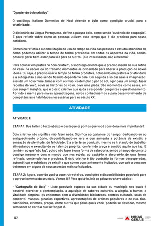 “O poder do ócio criativo”
 
O sociólogo italiano Domenico de Masi defende o ócio como condição crucial para a
criatividade.
O dicionário da Língua Portuguesa, define a palavra ócio, como sendo “ausência de ocupação”.
E para refletir sobre como as pessoas utilizam esse tempo que é tão precioso para nosso
cotidiano.
Domenico refletiu a automatização do uso do tempo na vida das pessoas e estudou maneiras de
como podemos utilizar o tempo de forma proveitosa em todos os aspectos da vida, sendo 
possível gerar bem-estar para si e para os outros.  Que interessante, não é mesmo?
Para colocar em prática “o ócio criativo”, o sociólogo orienta que é preciso inserir na sua rotina
de casa, na escola ou do trabalho momentos de ociosidade para liberar a produção de novas
ideias. Ou seja, é preciso usar o tempo de forma produtiva, colocando em prática a criatividade
e a autogestão e não sendo ficando dependente dele. Em seguida é só dar asas à imaginação:
assistir um novo filme, brincar com o irmão, contemplar o pôr do sol, ligar para um amigo, fazer
receitas da vovó, ouvir as histórias do vovô, ouvir uma piada. São momentos como esses, em
que surgem insights, que é o ócio criativo que ajuda a responder perguntas e questionamento.
Abrindo a mente para novas aprendizagens, novos conhecimentos e para desenvolvimento de
competências e habilidades necessárias para no século XXI.
ATIVIDADE 1:
ETAPA 1: Que tal ler o texto abaixo e destaque os pontos que você considera mais importante?
Ócio criativo não significa não fazer nada. Significa apropriar-se do tempo, dedicando-se ao
enriquecimento próprio, disponibilizando-se para o que aumenta a potência de existir: a
sensação de plenitude, de felicidade. É a arte de se conduzir, mesmo se tratando de trabalho,
alimentando e exercitando os talentos próprios, conferindo graça e sentido àquilo que faz. E
também ao que “não faz”, pois o não fazer é uma forma de sabedoria, sendo o tempo de contato
consigo mesmo e com o mundo que nos rodeia, ao captá-lo e absorvê-lo de uma forma
refinada, contemplativa e graciosa. O ócio criativo é tão contrário às formas desesperadas,
automáticas e eufóricas de existir a que somos constantemente incitados, que vale a pena nos
determos em alguns de seus aspectos mais sofisticados.
ETAPA 2: Agora, convido você a construir roteiros, condições e disponibilidades possíveis para
o aproveitamento do seu ócio. Vamos lá? Para apoiá-lo, leia as palavras-chave abaixo:
- “Cartografia do Ócio” - Liste possíveis espaços da sua cidade ou município nos quais é
possível exercitar a contemplação, a aquisição de saberes culturais, a alegria, o humor, a
vitalidade corporal, os encontros com a diversidade: bibliotecas, centros culturais, salas de
concerto, museus, ginásios esportivos, apresentações de artistas populares e de rua, rios,
cachoeiras, cinemas, praças, entre outros que pelos quais você  poderia se deslocar, mesmo
sem saber ao certo o que se faz por lá.
ATIVIDADE
127
 