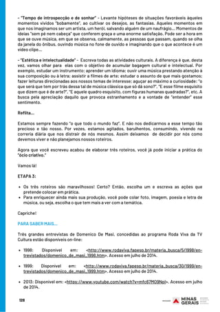 Os três roteiros são maravilhosos! Certo? Então, escolha um e escreva as ações que
pretende colocar em prática.
Para enriquecer ainda mais sua produção, você pode colar foto, imagem, poesia e letra de
música, ou seja, escolha o que tem mais a ver com a temática.
1998: Disponível em: <http://www.rodaviva.fapesp.br/materia_busca/5/1998/en-
trevistados/domenico_de_masi_1998.htm>. Acesso em julho de 2014.
1999: Disponível em: <http://www.rodaviva.fapesp.br/materia_busca/30/1999/en-
trevistados/domenico_de_masi_1999.htm>. Acesso em julho de 2014. 
2013: Disponível em: <https://www.youtube.com/watch?v=mfc67MO9NpI>. Acesso em julho
de 2014.
- “Tempo de introspecção e de sonhar” - Levante hipóteses de situações favoráveis àqueles
momentos vividos “bobamente”, ao cultivar os desejos, as fantasias. Aqueles momentos em
que nos imaginamos ser um artista, um herói, salvando alguém de um naufrágio... Momentos de
ideias “sem pé nem cabeça” que conferem graça e uma enorme satisfação. Pode ser a hora em
que se ouve música, em que se observa, calmamente, as pessoas que passam, quando se olha
da janela do ônibus, ouvindo música no fone de ouvido e imaginando que o que acontece é um
vídeo clipe...
- “Estética e intelectualidade” -  Escreva todas as atividades culturais. A diferença é que, desta
vez, vamos olhar para  elas com o objetivo de acumular bagagem cultural e intelectual. Por
exemplo, estudar um instrumento; aprender um idioma; ouvir uma música prestando atenção à
sua composição ou à letra; assistir a filmes de arte; estudar o assunto de que mais gostamos;
fazer leituras direcionadas aos nossos temas de interesse; aguçar ao máximo a curiosidade: “o
que será que tem por trás dessa tal de música clássica que só dá sono?”, “E esse filme esquisito
que dizem que é de arte?”, “E aquele quadro esquisito, com figuras humanas quadradas?”, etc. A
busca pela apreciação daquilo que provoca estranhamento e a vontade de “entender” esse
sentimento.
Reflita...
Estamos sempre fazendo “o que todo o mundo faz”. E não nos dedicarmos a esse tempo tão
precioso e tão nosso. Por vezes, estamos agitados, barulhentos, consumindo, vivendo na
correria diária que nos distrair de nós mesmos. Assim deixamos  de decidir por nós como
devemos viver e não planejamos nossos roteiros.
Agora que você escreveu acabou de elaborar três roteiros, você já pode iniciar a prática do
“ócio criativo.”
Vamos lá!
ETAPA 3:
 
Capriche!
PARA SABER MAIS...
 
Três grandes entrevistas de Domenico De Masi, concedidas ao programa Roda Viva da TV
Cultura estão disponíveis on-line:
 
             
                     
128
 