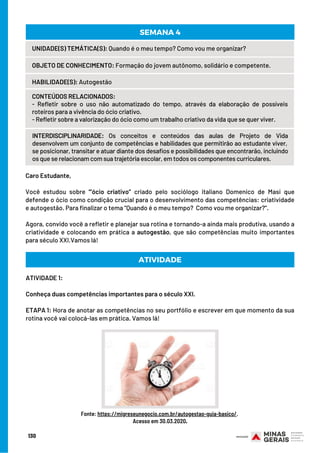 Caro Estudante, 
Você estudou sobre “’ócio criativo” criado pelo sociólogo italiano Domenico de Masi que
defende o ócio como condição crucial para o desenvolvimento das competências: criatividade
e autogestão. Para finalizar o tema “Quando é o meu tempo?  Como vou me organizar?”.
Agora, convido você a refletir e planejar sua rotina e tornando-a ainda mais produtiva, usando a
criatividade e colocando em prática a autogestão, que são competências muito importantes
para século XXI.Vamos lá!
ATIVIDADE
UNIDADE(S) TEMÁTICA(S): Quando é o meu tempo? Como vou me organizar?
OBJETO DE CONHECIMENTO: Formação do jovem autônomo, solidário e competente.
HABILIDADE(S): Autogestão
CONTEÚDOS RELACIONADOS:
- Refletir sobre o uso não automatizado do tempo, através da elaboração de possíveis
roteiros para a vivência do ócio criativo.
- Refletir sobre a valorização do ócio como um trabalho criativo da vida que se quer viver.
INTERDISCIPLINARIDADE: Os conceitos e conteúdos das aulas de Projeto de Vida
desenvolvem um conjunto de competências e habilidades que permitirão ao estudante viver, 
se posicionar, transitar e atuar diante dos desafios e possibilidades que encontrarão, incluindo
os que se relacionam com sua trajetória escolar, em todos os componentes curriculares.
SEMANA 4
ATIVIDADE 1:
Conheça duas competências importantes para o século XXI.
ETAPA 1: Hora de anotar as competências no seu portfólio e escrever em que momento da sua
rotina você vai colocá-las em prática. Vamos lá!
Fonte: https://migreseunegocio.com.br/autogestao-guia-basico/.
Acesso em 30.03.2020.
130
 