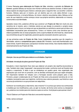 O tema: Percurso para elaboração do Projeto de Vida, relembra o episódio da Odisseia de
Homero, quando Odisseu se recusa a ser imortal e afirma seu destino humano. A ideia é partir
dessa espécie de alegoria para chamar a atenção para o seguinte fato: ao escolher o destino
humano, Odisseu opta por si mesmo, por um destino que só a ele cabia efetivar e que,
consequentemente, o tornaria Odisseu. Ao tomar o destino nas próprias mãos, Odisseu se faz
autor de sua trajetória e então começa a tecer sua própria narrativa, elaborando a si mesmo,
construindo a sua identidade.
Apoiados nesse mito, podemos afirmar que construir um Projeto de Vida tem muito de uma
narrativa de si mesmo, pois o indivíduo atenta ao que deseja no presente e projeta essas
aspirações para o futuro, ao tempo em que se desenham os caminhos a serem percorridos e as
habilidades necessárias para atravessá-los. Tomar a si mesmo como uma narrativa que se
elabora possibilita não só essas projeções como a oportunidade de reformulá-las, observando
nas entrelinhas do que foi registrado, possíveis ajustes necessário durante o percurso. 
Já nas primeiras aulas de Projeto de Vida, foram trabalhadas questões que diz respeito à
identidade, valores e competências para o século XXI. Portanto, você está familiarizado com
esses temas. A partir dessa aula, a proposta é revisitar esses temas, mas visando elaborar mais
sistematicamente seu Projeto de Vida.
ATIVIDADE
Atenção: Use seu portfólio para elaborar as atividades. Capriche! 
Atividade: Introdução do plano geral do Projeto de Vida 
Estudante, é bem importante ficar claro que elaborar um projeto não significa burocratizar a
vida. Também não é algo “engessado”, mas possível de mudar, conforme você vai ficando mais
maduro e experiente. A ideia é que se estabeleça um quadro geral, mas organizado das
aspirações que você tem no presente, com as devidas orientações para que sejam atingidas.
Ah! Importante também ter relação com a formação escolar como preparo para a vida.
Portanto, propor a elaboração de um Projeto de Vida como uma possível narrativa de si é ter
cuidados necessários para sua trajetória, conforme seus valores pessoais, sua história e seus
recursos já existentes e os que precisam ser adquiridos.
Conhecer-se é tarefa para a vida inteira, não é mesmo?  E é curioso que vamos nos conhecendo
à medida que nos modificamos, pois, ao agir no mundo, da forma como somos ou desejamos
ser, podemos nos revelar para nós mesmos e para os outros. Você já parou para pensar nisso?
Pois é! Elaborar um Projeto de Vida não é uma tarefa impossível.
Então, vamos começar!
134
 