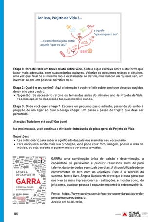 Sugestão: Se necessário retome os temas das aulas do primeiro ano de Projeto de Vida.
Poderão apoiar na elaboração das suas metas e planos.
Use o dicionário para saber o significado das palavras e ampliar seu vocabulário.
Para enriquecer ainda mais sua produção, você pode colar foto, imagem, poesia e letra de
música, ou seja, escolha o que tem mais a ver com a temática.
Etapa 1: Hora de fazer um breve relato sobre você. A ideia é que escreva sobre si da forma que
julgar mais adequada, com suas próprias palavras. Valorize os pequenos relatos e detalhes,
uma vez que falar de si mesmo não é exatamente se definir, mas buscar um “querer ser”, um
inventar-se em uma possível narrativa de si.
Etapa 2: Qual é o seu sonho?  Aqui a intenção é você refletir sobre sonhos e desejos surgidos
de um ano para o outro. 
Etapa 3: Onde você quer chegar?  Escreva um pequeno passo adiante, passando do sonho à
projeção de um lugar ao qual o deseja chegar. Um passo a passo do trajeto que deve ser
percorrido.  
Atenção: Tudo bem até aqui? Que bom!
Na próxima aula, você continua a atividade: Introdução do plano geral do Projeto de Vida
Sugestões: 
135
GARRA: uma combinação única de paixão e determinação, a
capacidade de perseverar e produzir resultados além de puro
talento, da sorte ou das eventuais derrotas. A disponibilidades de se
comprometer de fato com os objetivos. Esse é o segredo do
sucesso. Neste livro, Ângela Duckworth prova que é essa garra que
nos leva às mais impressionantes realizações, e mostra como, do
jeito certo, qualquer pessoa é capaz de encontrá-la e desenvolvê-la.
Fonte: https://www.saraiva.com.br/garrao-poder-da-paixao-e-da-
perseveranca-9358966/p.
Acesso em 30.03.2020.
 