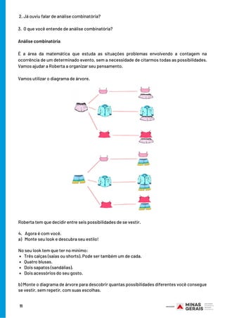  2. Já ouviu falar de análise combinatória?
 
3.  O que você entende de análise combinatória?
Análise combinatória
É a área da matemática que estuda as situações problemas envolvendo a contagem na
ocorrência de um determinado evento, sem a necessidade de citarmos todas as possibilidades.
Vamos ajudar a Roberta a organizar seu pensamento.
Vamos utilizar o diagrama de árvore.
Três calças (saias ou shorts). Pode ser também um de cada.
Quatro blusas.
Dois sapatos (sandálias).
Dois acessórios do seu gosto.
Roberta tem que decidir entre seis possibilidades de se vestir.
4.   Agora é com você.
a)   Monte seu look e descubra seu estilo!
 
No seu look tem que ter no mínimo:
b) Monte o diagrama de árvore para descobrir quantas possibilidades diferentes você consegue
se vestir, sem repetir, com suas escolhas.
11
 