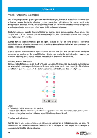 SEMANA 2 
Princípio Fundamental da Contagem
São situações problema que exigem certo nível de atenção, ainda que as técnicas matemáticas
utilizadas serem bastante simples, como operações aritméticas de soma, subtração,
multiplicação e divisão. Assim, tais problemas podem ser resolvidos com raciocínios simples na
grande maioria dos casos, sem exigir o uso de fórmulas complicadas.
Basta ter atenção, quando deve multiplicar ou quando deve somar. A dica é ficar atento nas
conjunções “E” e “OU”, mesmo que ela não seja explícita, que nos remeterá para a multiplicação
ou adição respectivamente.
Quando temos acontecimentos que se ligam através do “E” em uma situação problema,
multiplicamos as situações sucessivas. Levando ao princípio multiplicativo que é utilizado no
caso de eventos independentes.
Quando temos acontecimentos que se ligam através do “OU” em uma situação problema,
somamos os conjuntos de possibilidades obtidos por meio de multiplicação. Levando ao
princípio aditivo que é utilizado no caso de eventos mutuamente excludentes.
Voltando ao caso da Roberta.
Como a Roberta tem que usar short “e” blusa para sair. Utilizaremos o princípio multiplicativo
para descobrir quantas possibilidades a Roberta teria de se vestir, sem repetição. Ficaria bem
mais fácil do que desenhar. A Roberta tem dois shorts e três blusas. Basta multiplicar.
12
2 × 3 = 6
Então,     
5. É hora de colocar um pouco em prática.
a) Calcule como ficaria o total das possibilidades que você teve para montar seu look, sem repetir.
b)  Você conseguiu encontrar todas as possibilidades ao desenhá-las?
Princípio multiplicativo
Quando corre um acontecimento em  situações sucessivas e independentes, ou seja, há
necessidade de se ter que escolher uma opção da 1ª situação “E” uma opção da 2ª situação, e
assim por diante até a última situação.
 