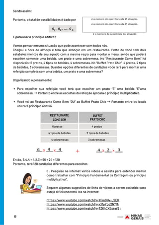 Para escolher sua refeição você terá que escolher um prato “E” uma bebida “E”uma
sobremesa. →Portanto entre as escolhas da refeição aplicará o princípio multiplicativo.
Você vai ao Restaurante Come Bem “OU” ao Buffet Prato Chic → Portanto entre os locais
utilizará princípio aditivo.
E para usar o princípio aditivo?
Vamos pensar em uma situação que pode acontecer com todos nós.
Chegou a hora do almoço e terá que almoçar em um restaurante. Perto de você tem dois
estabelecimentos de seu agrado com a mesma regra para montar o menu, sendo que poderá
escolher somente uma bebida, um prato e uma sobremesa. No “Restaurante Come Bem” há
disponíveis: 6 pratos, 4 tipos de bebidas, 4 sobremesas. No “Buffet Prato Chic”  4 pratos, 2 tipos
de bebidas, 3 sobremesas. Quantos opções diferentes de cardápios você terá para montar uma
refeição completa com uma bebida, um prato e uma sobremesa?
Organizando o pensamento:
 
PAÍS
BUFFET
PRATO CHIC
6 . Pesquise na internet vários vídeos e assista para entender melhor
como trabalhar com “Princípio Fundamental da Contagem ou princípio
multiplicativo”.
Seguem algumas sugestões de links de vídeos a serem assistido caso
esteja difícil encontrá-los na internet:
https://www.youtube.com/watch?v=YFmGHy-_SE8 ;
https://www.youtube.com/watch?v=x3fpYbJ2N7M;
https://www.youtube.com/watch?v=TZ6hCXEseW8 ;
Sendo assim:
Portanto, o total de possibilidades é dado por
13
a . a . ... . a1 2 n
6 pratos
RESTAURANTE
COME BEM
4 tipos de bebidas
4 sobremesas
4 pratos
2 tipos de bebidas
3 sobremesas
Então, 6.4.4 + 4.2.3 = 96 + 24 = 120
Portanto, terá 120 cardápios diferentes para escolher.
 