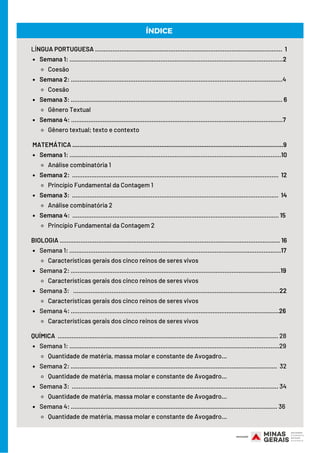 Semana 1: ..........................................................................................................................2
Coesão
Semana 2: .........................................................................................................................4
Coesão
Semana 3: ......................................................................................................................... 6
Gênero Textual
Semana 4: .........................................................................................................................7
Gênero textual; texto e contexto
Semana 1: .........................................................................................................................10
Análise combinatória 1
Semana 2: ......................................................................................................................  12
Princípio Fundamental da Contagem 1
Semana 3: ...................................................................................................................... 14
Análise combinatória 2
Semana 4: ...................................................................................................................... 15 
Princípio Fundamental da Contagem 2
Semana 1: .........................................................................................................................17
Características gerais dos cinco reinos de seres vivos
Semana 2: ........................................................................................................................19
Características gerais dos cinco reinos de seres vivos
Semana 3: ......................................................................................................................22
Características gerais dos cinco reinos de seres vivos
Semana 4: .......................................................................................................................26
Características gerais dos cinco reinos de seres vivos
Semana 1: ........................................................................................................................29
Quantidade de matéria, massa molar e constante de Avogadro...
Semana 2: ......................................................................................................................  32
Quantidade de matéria, massa molar e constante de Avogadro...
Semana 3: ...................................................................................................................... 34
Quantidade de matéria, massa molar e constante de Avogadro...
Semana 4: ...................................................................................................................... 36
Quantidade de matéria, massa molar e constante de Avogadro...
LÍNGUA PORTUGUESA ........................................................................................................... 1
MATEMÁTICA .........................................................................................................................9
BIOLOGIA .............................................................................................................................. 16
QUÍMICA .............................................................................................................................. 28
ÍNDICE
 