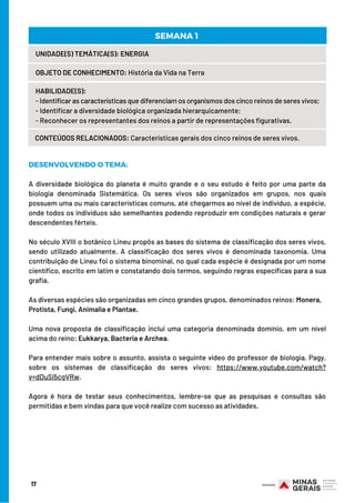 17
UNIDADE(S) TEMÁTICA(S): ENERGIA
OBJETO DE CONHECIMENTO: História da Vida na Terra
HABILIDADE(S):
- Identificar as características que diferenciam os organismos dos cinco reinos de seres vivos;
- Identificar a diversidade biológica organizada hierarquicamente;
- Reconhecer os representantes dos reinos a partir de representações figurativas.
CONTEÚDOS RELACIONADOS: Características gerais dos cinco reinos de seres vivos.
SEMANA 1 
DESENVOLVENDO O TEMA:
 
A diversidade biológica do planeta é muito grande e o seu estudo é feito por uma parte da
biologia denominada Sistemática. Os seres vivos são organizados em grupos, nos quais
possuem uma ou mais características comuns, até chegarmos ao nível de indivíduo, a espécie,
onde todos os indivíduos são semelhantes podendo reproduzir em condições naturais e gerar
descendentes férteis.
 
No século XVIII o botânico Lineu propôs as bases do sistema de classificação dos seres vivos,
sendo utilizado atualmente. A classificação dos seres vivos é denominada taxonomia. Uma
contribuição de Lineu foi o sistema binominal, no qual cada espécie é designada por um nome
científico, escrito em latim e constatando dois termos, seguindo regras específicas para a sua
grafia.
 
As diversas espécies são organizadas em cinco grandes grupos, denominados reinos: Monera,
Protista, Fungi, Animalia e Plantae.
 
Uma nova proposta de classificação inclui uma categoria denominada domínio, em um nível
acima do reino: Eukkarya, Bacteria e Archea.
 
Para entender mais sobre o assunto, assista o seguinte vídeo do professor de biologia, Pagy,
sobre os sistemas de classificação do seres vivos: https://www.youtube.com/watch?
v=dDuSi5cgVRw.
 
Agora é hora de testar seus conhecimentos, lembre-se que as pesquisas e consultas são
permitidas e bem vindas para que você realize com sucesso as atividades.
 